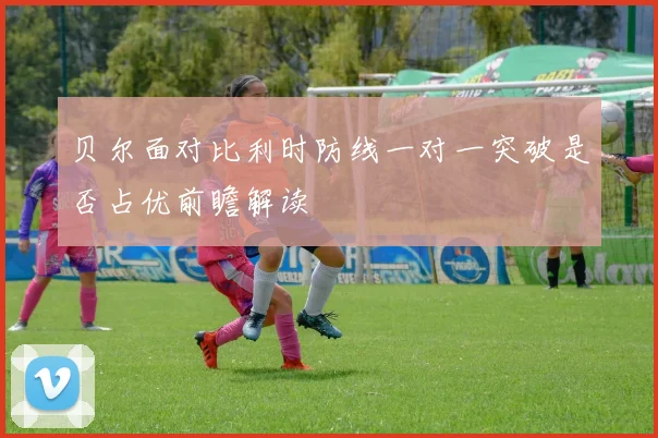 贝尔面对比利时防线一对一突破是否占优前瞻解读