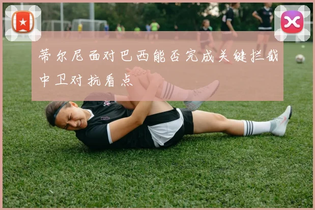 蒂尔尼面对巴西能否完成关键拦截中卫对抗看点