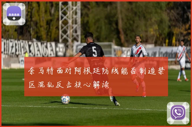 奈马特面对阿根廷防线能否制造禁区混乱反击核心解读